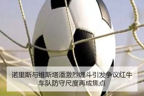 诺里斯与维斯塔潘激烈缠斗引发争议红牛车队防守尺度再成焦点
