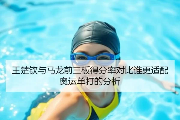 王楚钦与马龙前三板得分率对比谁更适配奥运单打的分析